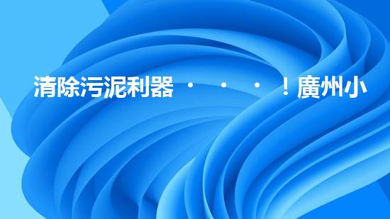 清除污泥利器！廣州小型清淤設(shè)備供應(yīng)商帶你探索高效解決方案？